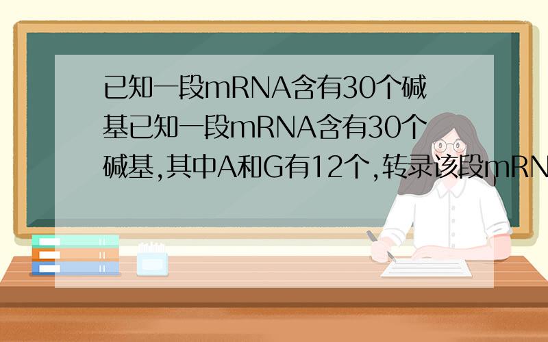 已知一段mRNA含有30个碱基已知一段mRNA含有30个碱基,其中A和G有12个,转录该段mRNA的DNA分子模版链中A和G的总数是（ ）A．12 B．24 C．18 D．30我选C问题问的是DNA分子模版链,那不是指与mRNA对应的那