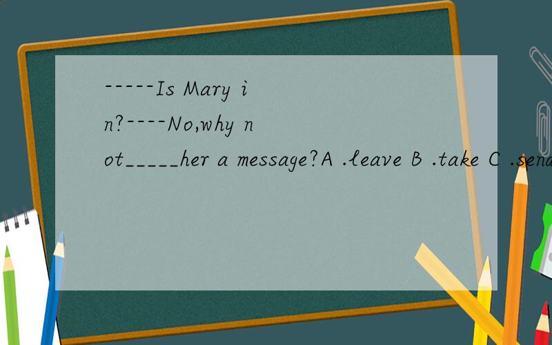 -----Is Mary in?----No,why not_____her a message?A .leave B .take C .send D .bring