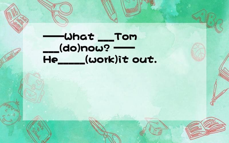 ——What ___Tom ___(do)now? ——He_____(work)it out.