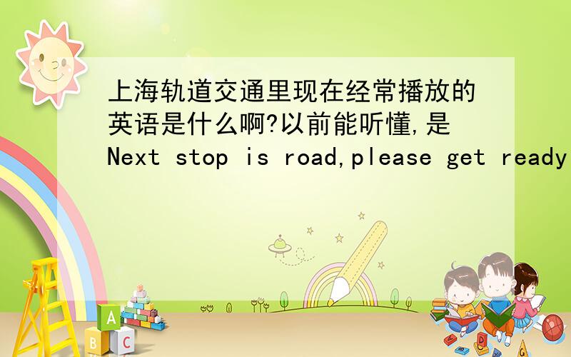 上海轨道交通里现在经常播放的英语是什么啊?以前能听懂,是Next stop is road,please get ready to exit from the right side.现在咋听不懂了呢?