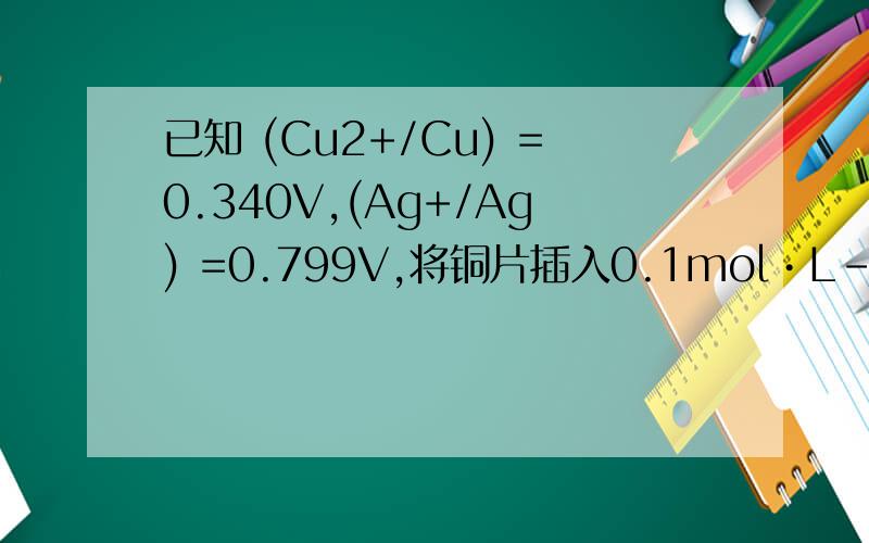 已知 (Cu2+/Cu) =0.340V,(Ag+/Ag) =0.799V,将铜片插入0.1mol•L-1 CuSO4 溶液中和银片插入0.1 mol•L-1 AgNO3 溶液中组成原电池.(1)计算各个电极的电极电位,写出原电池符号.(2)写出电极反应和电池反应.(