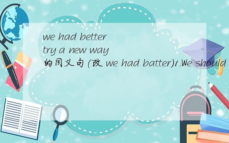 we had better try a new way 的同义句(改 we had batter）1.We should stop factories from producing waste gases.（改stop producing）2.Can you sing the English song?3.The old man lost his sense of hearing.4.What do you like?5.The room is a mess6