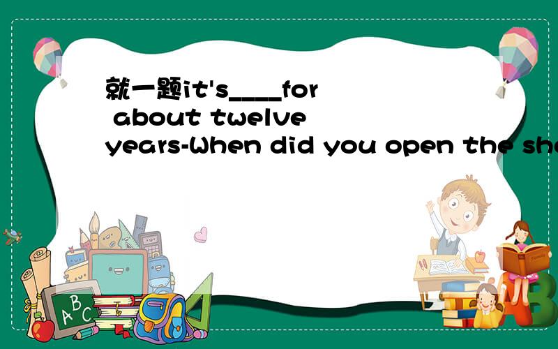 就一题it's____for about twelve years-When did you open the shop?-In 1990.It's ____ for twelve years.A.opening B.opened C.been open D.opens