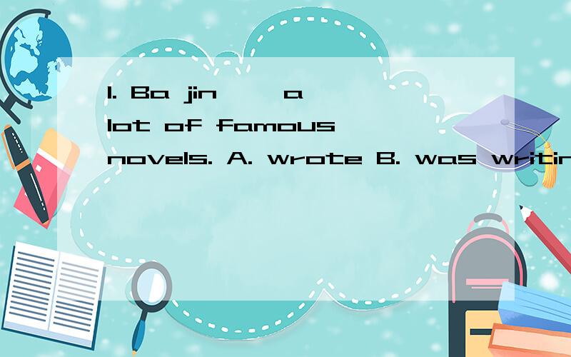 1. Ba jin ——a lot of famous novels. A. wrote B. was writing C. has written D. had written 答案是A 为什么?2. Oh, it’s you , I‘m sorry I——know you —— here.A. don’t   are    B. didn‘t   are    C. didn’t were   D.  don‘t wer