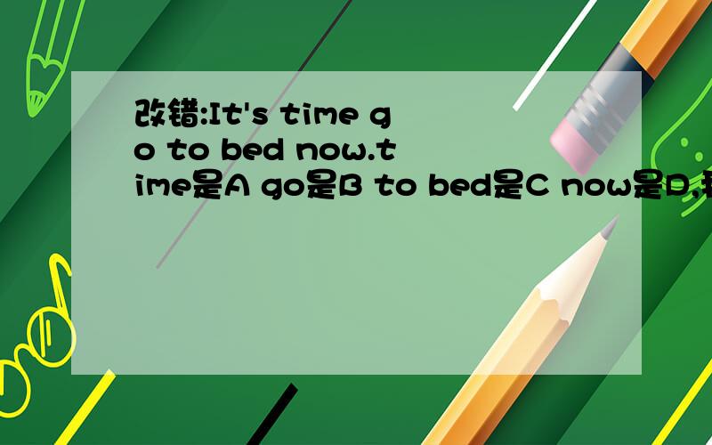 改错:It's time go to bed now.time是A go是B to bed是C now是D,我觉得是A或B,但不知道哪个更贴切.