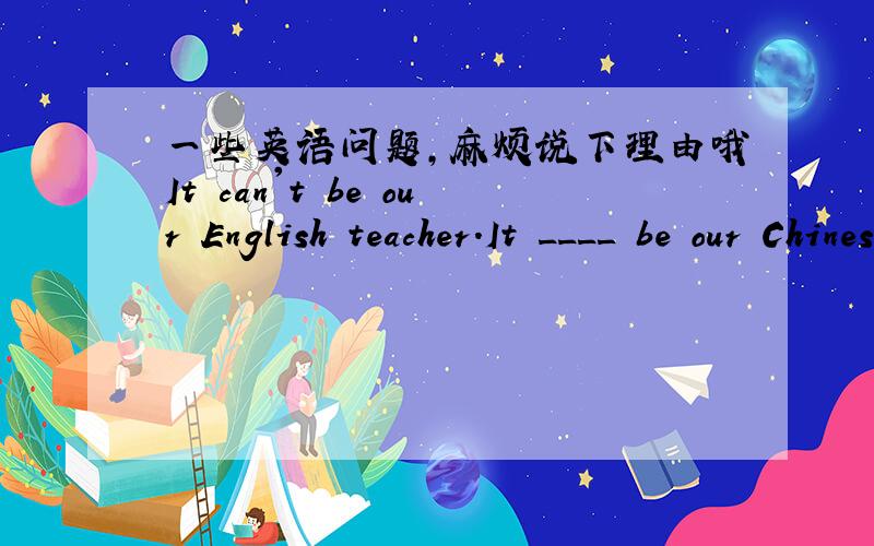 一些英语问题,麻烦说下理由哦It can't be our English teacher.It ____ be our Chinese teacher because our Chinese teacher is much taller than English teacher用can还是must,还有这句主语为什么是it—Emma has been ill for a week.Is