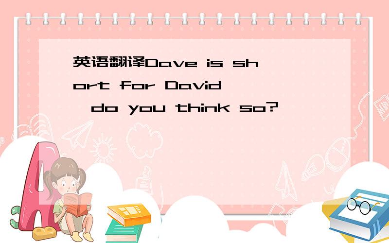 英语翻译Dave is short for David ,do you think so?