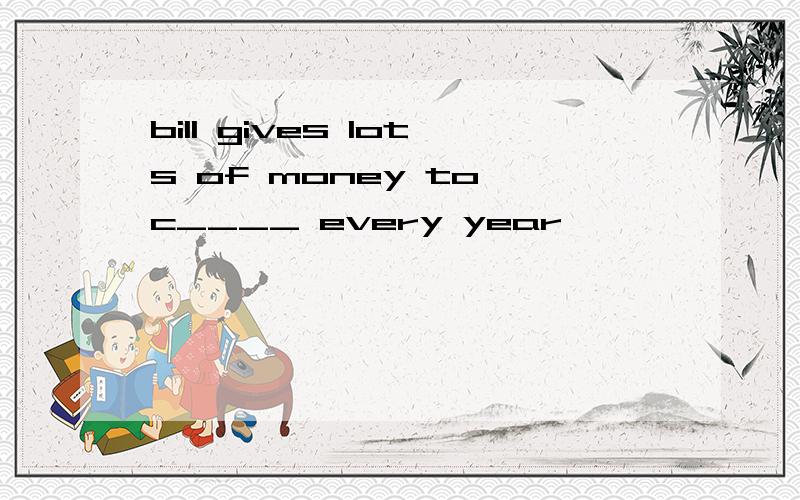 bill gives lots of money to c____ every year