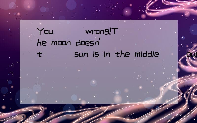 You ___wrong!The moon doesn't ___sun is in the middle___our systembe sun heat the a but of earth see moon much one give on and
