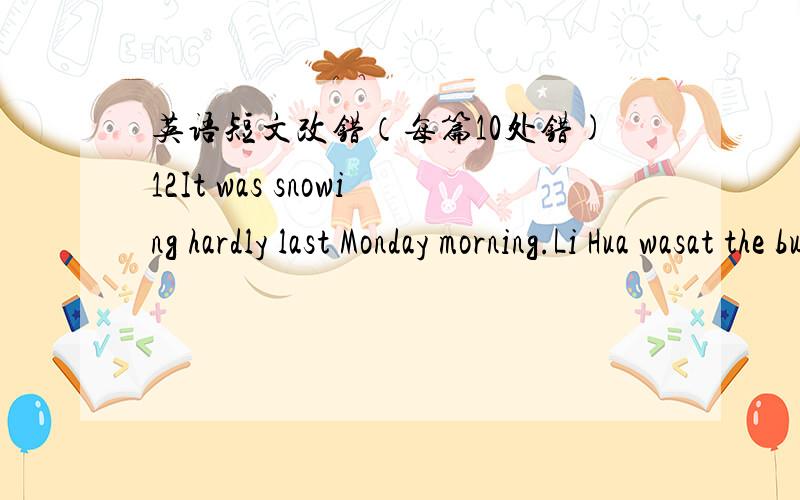英语短文改错（每篇10处错)12It was snowing hardly last Monday morning.Li Hua wasat the bus stop,waited for Bus No.6 to go to school.In a while,a bus cameand she got it.There were many passengers on the bus.Some were talking butsome were loo