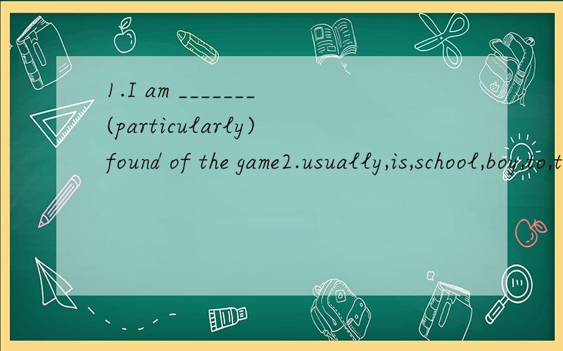 1.I am _______(particularly)found of the game2.usually,is,school,boy,to,the,first,to,Tom,get.(连词成句）