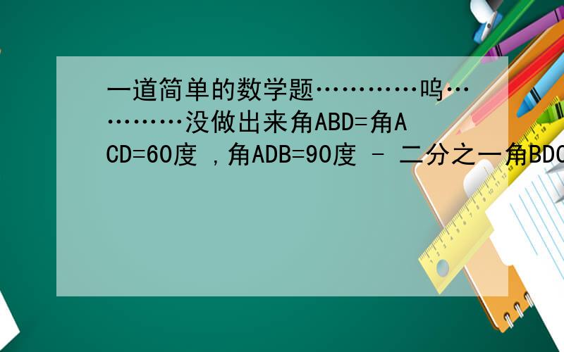 一道简单的数学题…………呜…………没做出来角ABD=角ACD=60度 ,角ADB=90度 - 二分之一角BDC,且角BAC=20度,则角ACB=几度?