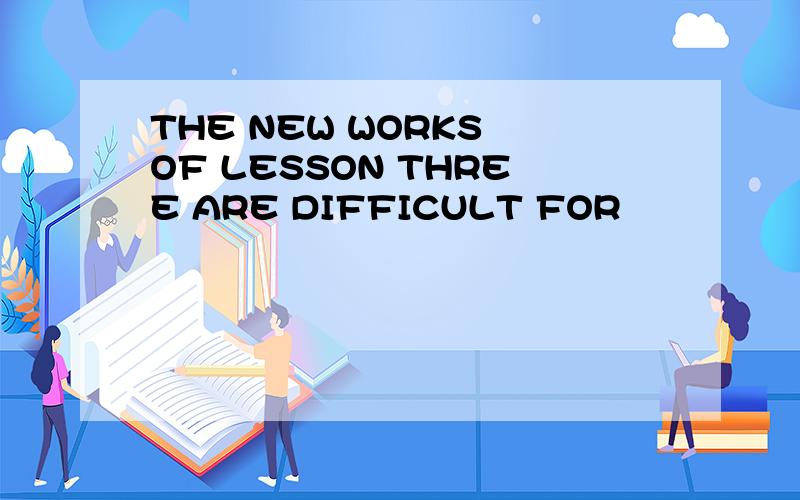 THE NEW WORKS OF LESSON THREE ARE DIFFICULT FOR