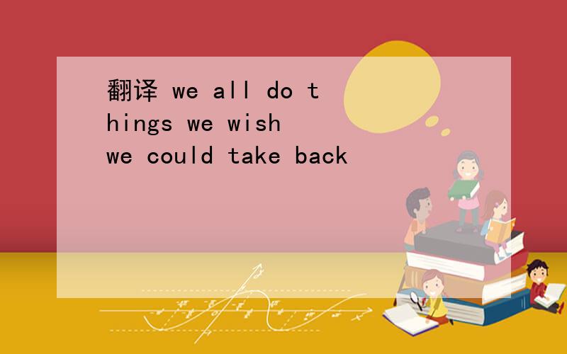 翻译 we all do things we wish we could take back