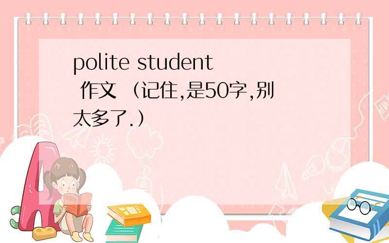 polite student 作文 （记住,是50字,别太多了.）