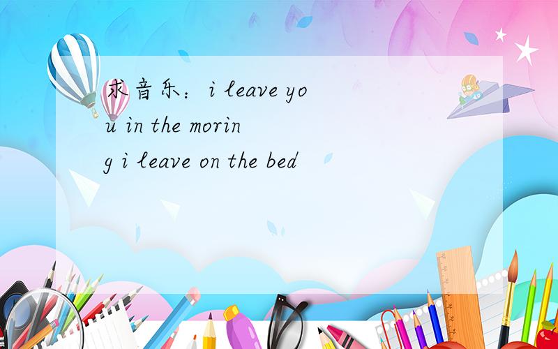 求音乐：i leave you in the moring i leave on the bed