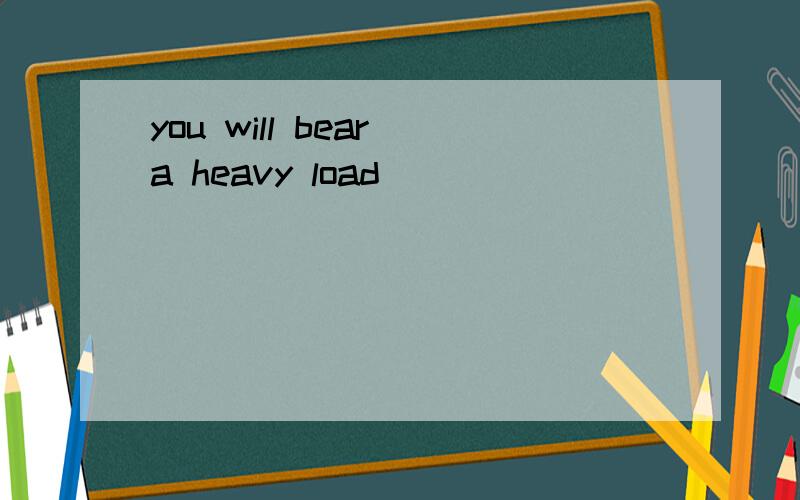 you will bear a heavy load