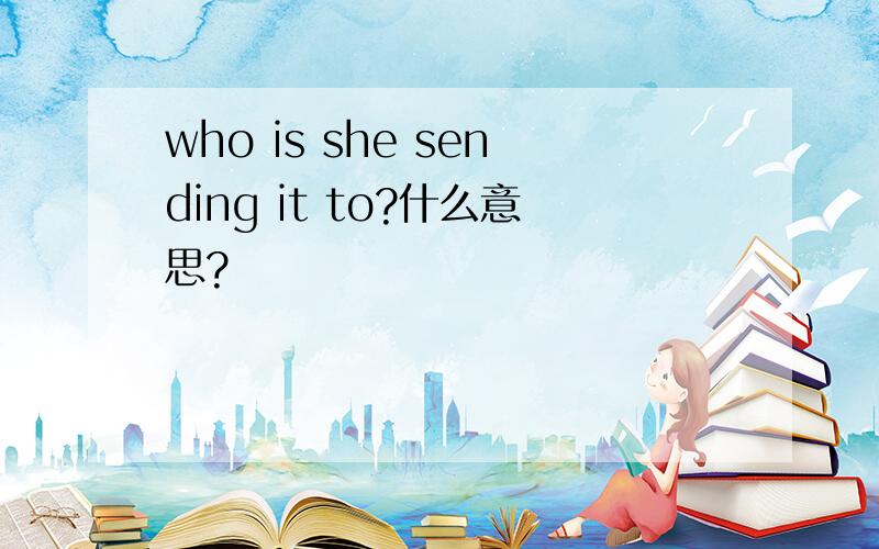 who is she sending it to?什么意思?