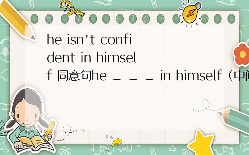 he isn't confident in himself 同意句he _ _ _ in himself（中间填三个词）我写he doesn't feel confident in himself 不知道为什么错了,