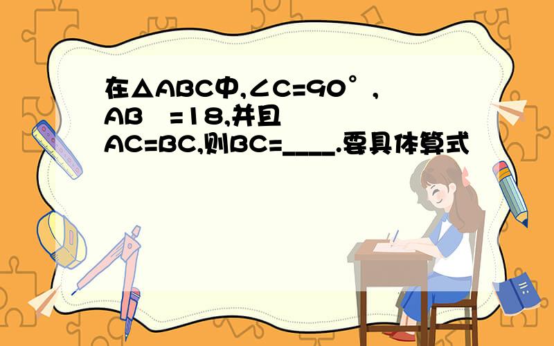 在△ABC中,∠C=90°,AB²=18,并且AC=BC,则BC=____.要具体算式