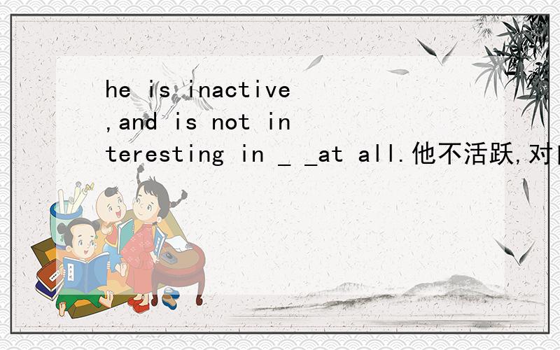 he is inactive,and is not interesting in _ _at all.他不活跃,对自己动手一点兴趣都没有.