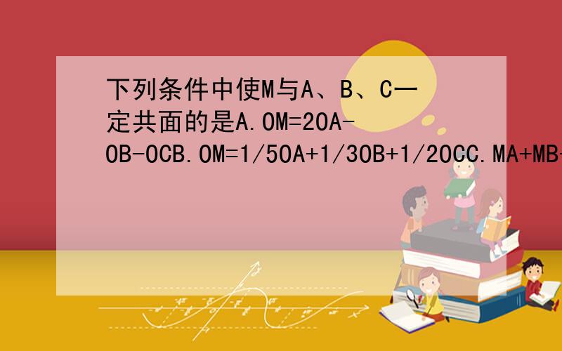 下列条件中使M与A、B、C一定共面的是A.OM=2OA-OB-OCB.OM=1/5OA+1/3OB+1/2OCC.MA+MB+MC=0D.OM+OA+OB+OC=0