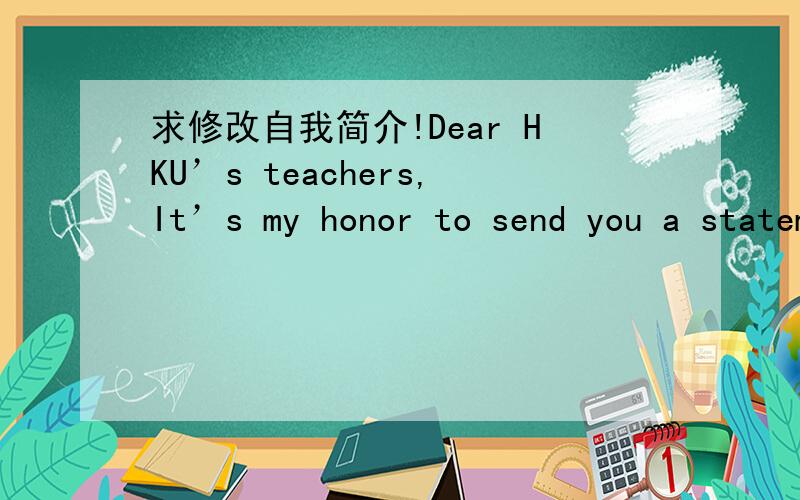 求修改自我简介!Dear HKU’s teachers,It’s my honor to send you a statement of myself.I hope this statement can let you know more about me.My name is XXX and my English name is XX.I’m a girl from XX city,XXprovince.I have a lot of hobbies s