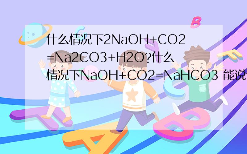什么情况下2NaOH+CO2=Na2CO3+H2O?什么情况下NaOH+CO2=NaHCO3 能说说原因吗？