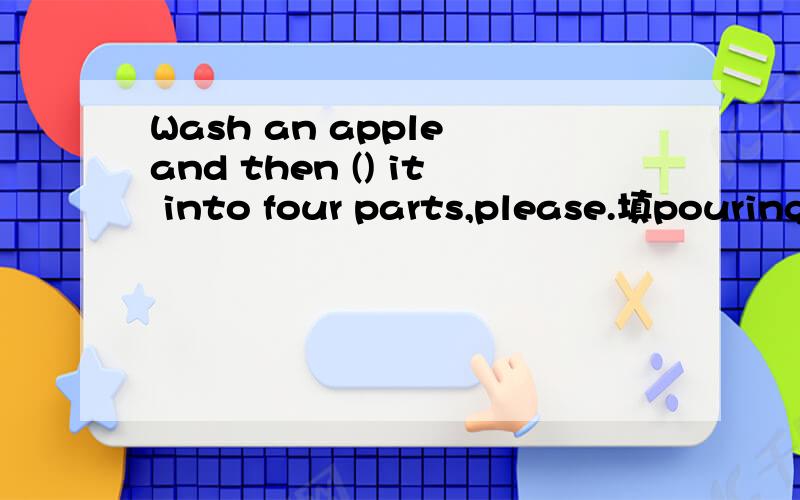 Wash an apple and then () it into four parts,please.填pouring?但是and前后保持一致