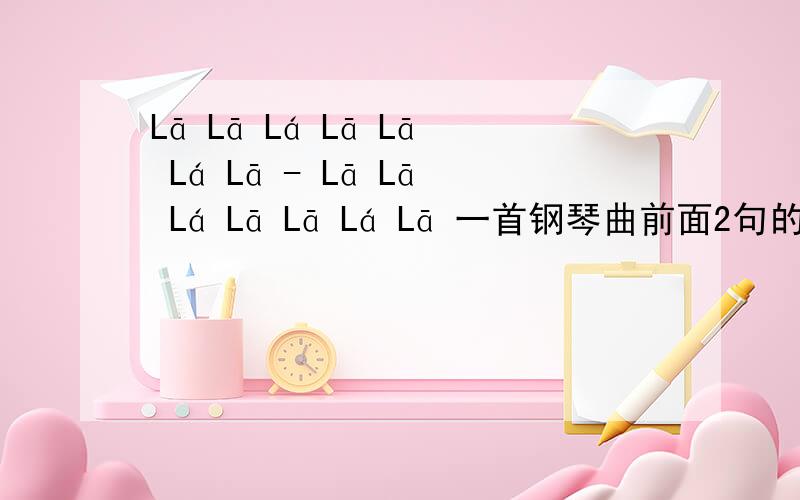 Lā Lā Lá Lā Lā Lá Lā - Lā Lā Lá Lā Lā Lá Lā 一首钢琴曲前面2句的旋律,谁知道这是哪一首