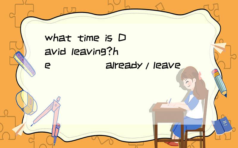 what time is David leaving?he____（already/leave）