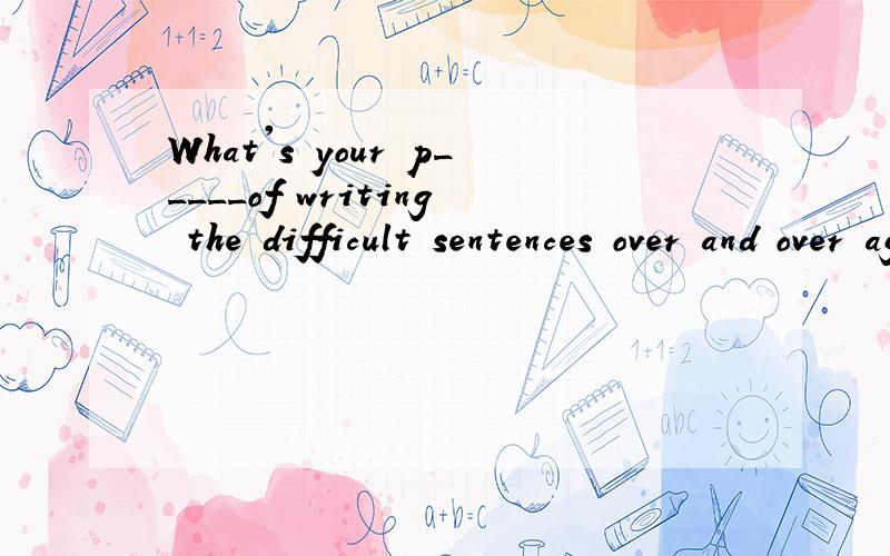 What's your p_____of writing the difficult sentences over and over again?