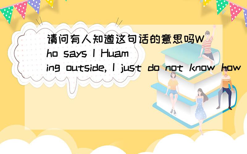 请问有人知道这句话的意思吗Who says I Huaming outside, I just do not know how to learn the same kind heart!?