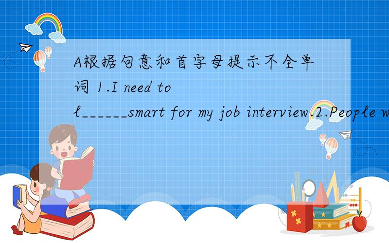 A根据句意和首字母提示不全单词 1.I need to l______smart for my job interview.2.People would not live to do such jobs and would get b_____.3.Some robots will look like humans and o_____might look like snakes.4.Computers,space rockets and