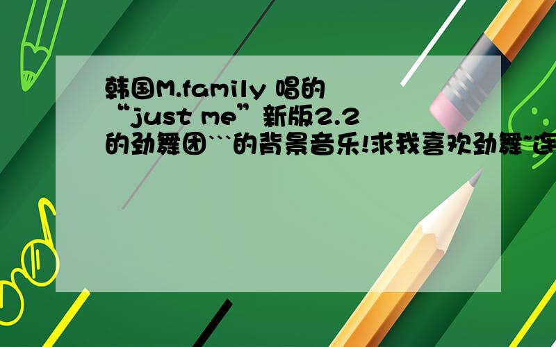 韩国M.family 唱的 “just me”新版2.2的劲舞团```的背景音乐!求我喜欢劲舞~连音乐都好喜欢~我想知道全部质料!劲舞其他的歌曲~我也想要