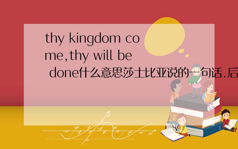 thy kingdom come,thy will be done什么意思莎士比亚说的一句话.后面是不是还有什么我不记得了.尽量就这一句翻译吧请问有啥背景没?比如说王朝是指哪个王朝？