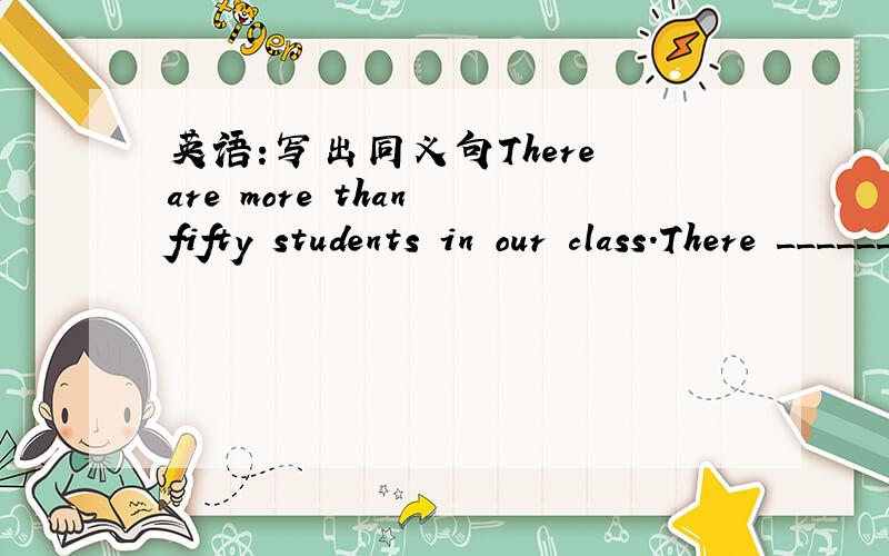 英语：写出同义句There are more than fifty students in our class.There ________ fifty students in our our class.