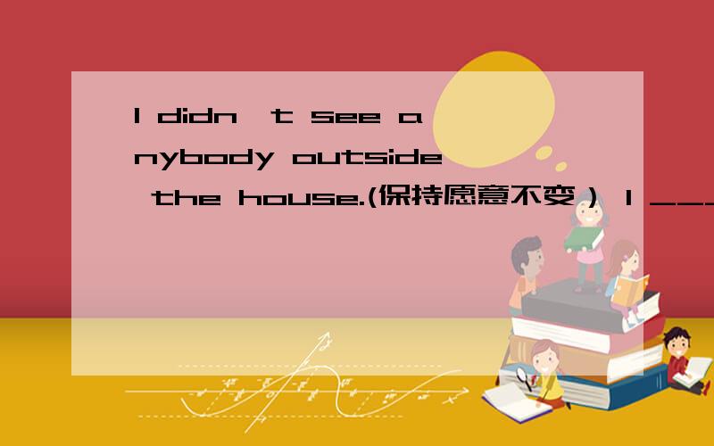 l didn't see anybody outside the house.(保持愿意不变） l ____ _____ outside the house.