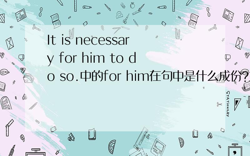 It is necessary for him to do so.中的for him在句中是什么成份?主语补足语吗?