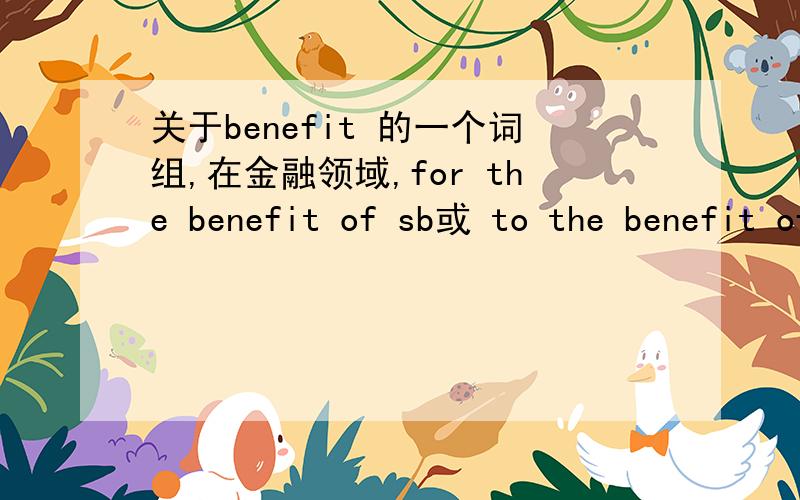 关于benefit 的一个词组,在金融领域,for the benefit of sb或 to the benefit of sb到底有没有“以...为受款人”,“以...为（权证的）接收者”的意思.请仔细说明,不要只说有或没有,也不要把benefit的意思