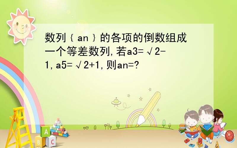 数列﹛an﹜的各项的倒数组成一个等差数列,若a3=√2-1,a5=√2+1,则an=?