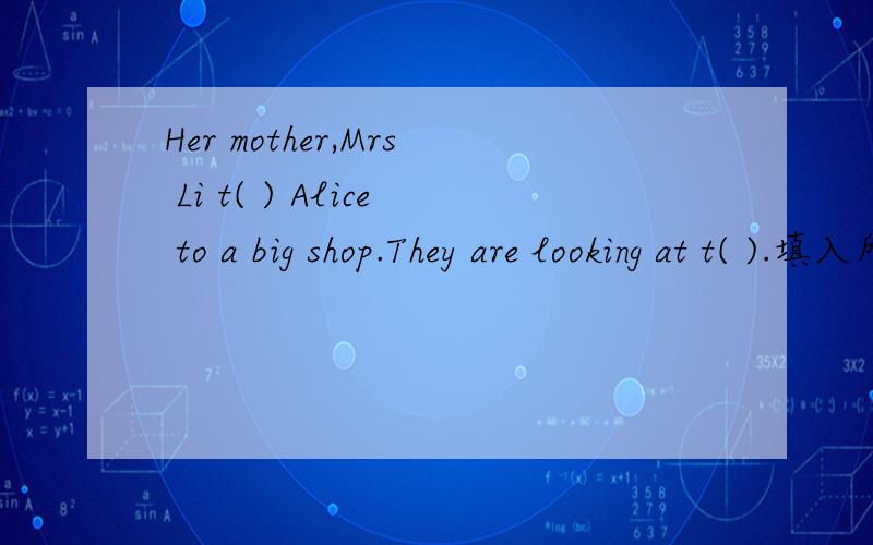 Her mother,Mrs Li t( ) Alice to a big shop.They are looking at t( ).填入所缺单词,首字母已给