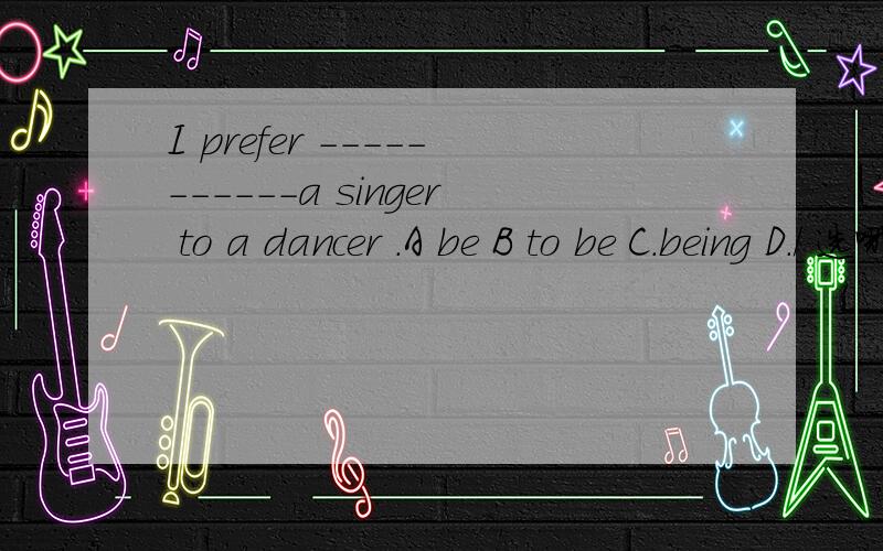 I prefer -----------a singer to a dancer .A be B to be C.being D./ 选哪一个 并说明原因