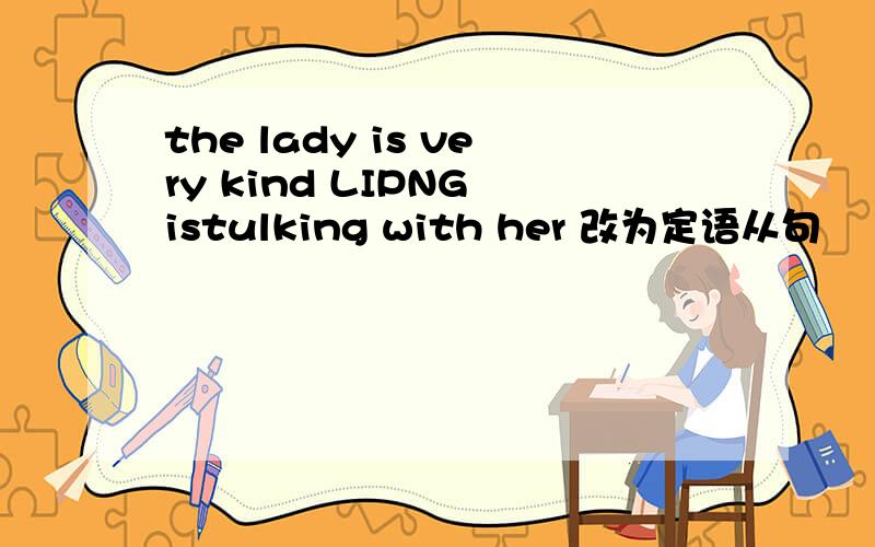 the lady is very kind LIPNG istulking with her 改为定语从句