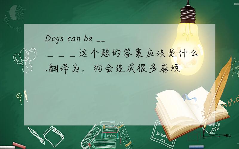 Dogs can be __＿＿＿这个题的答案应该是什么.翻译为：狗会造成很多麻烦