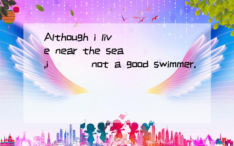 Although i live near the sea,i____not a good swimmer.