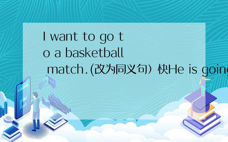 I want to go to a basketball match.(改为同义句）快He is going to see a film.(对see a film提问）