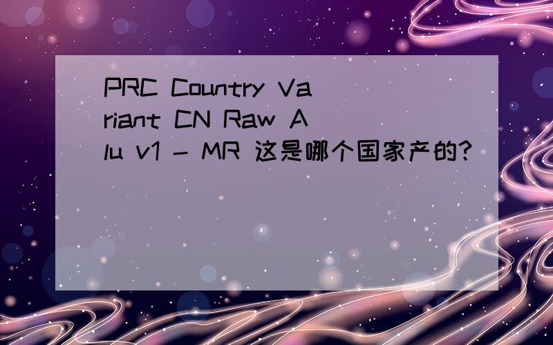 PRC Country Variant CN Raw Alu v1 - MR 这是哪个国家产的?