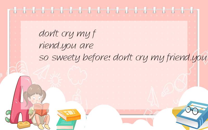 don't cry my friend.you are so sweety before!don't cry my friend.you are so sweety before!