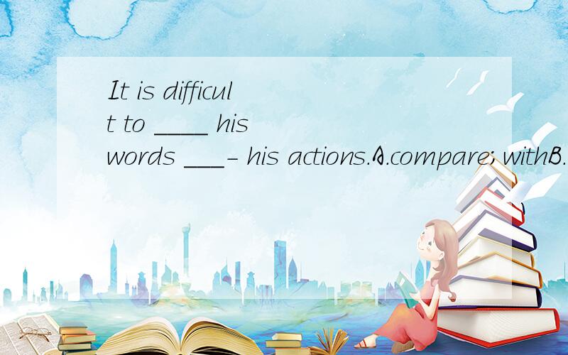 It is difficult to ____ his words ___- his actions.A.compare;withB.relate;to请问应选哪一个?